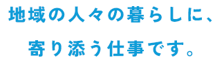 地域の人々の暮らしに、寄り添う仕事です。